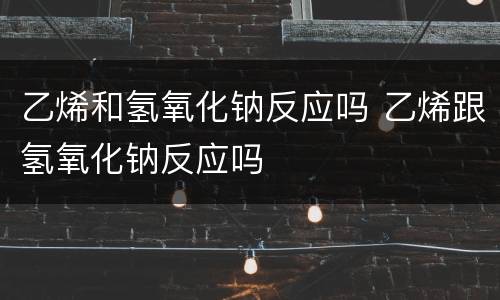 乙烯和氢氧化钠反应吗 乙烯跟氢氧化钠反应吗