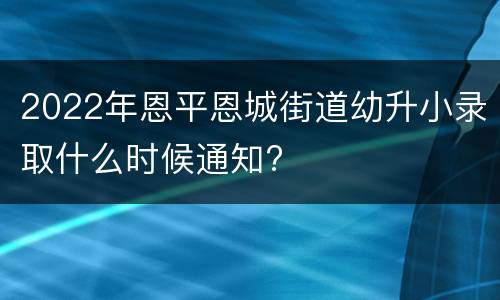2022年恩平恩城街道幼升小录取什么时候通知?