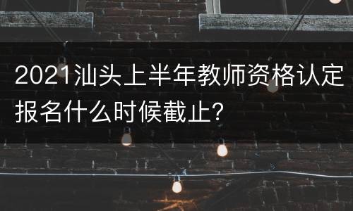 2021汕头上半年教师资格认定报名什么时候截止？