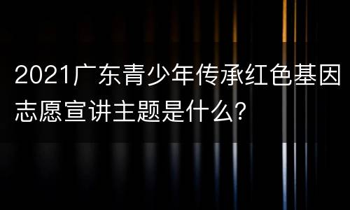 2021广东青少年传承红色基因志愿宣讲主题是什么？