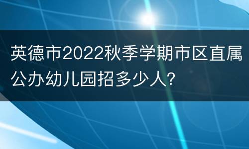 英德市2022秋季学期市区直属公办幼儿园招多少人？