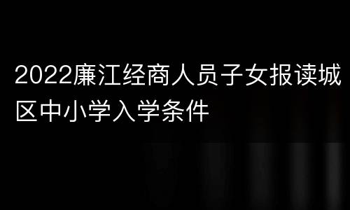 2022廉江经商人员子女报读城区中小学入学条件