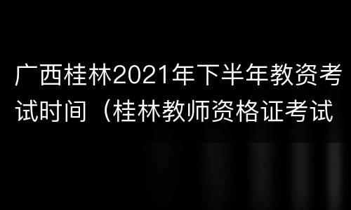 广西桂林2021年下半年教资考试时间（桂林教师资格证考试时间表）