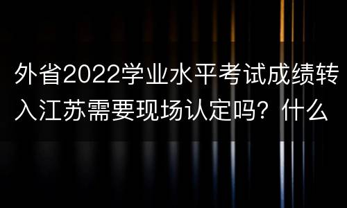 外省2022学业水平考试成绩转入江苏需要现场认定吗？什么时候？