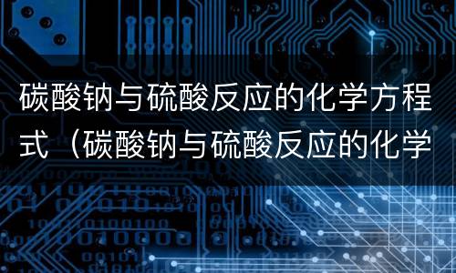 碳酸钠与硫酸反应的化学方程式（碳酸钠与硫酸反应的化学方程式和离子方程式）