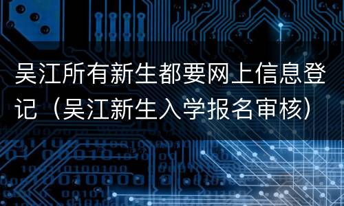 吴江所有新生都要网上信息登记（吴江新生入学报名审核）