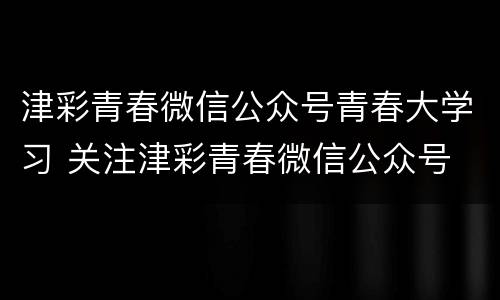 津彩青春微信公众号青春大学习 关注津彩青春微信公众号
