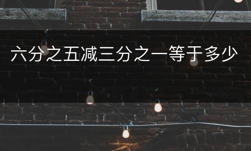 六分之五减三分之一等于多少