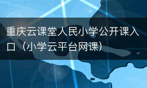 重庆云课堂人民小学公开课入口（小学云平台网课）
