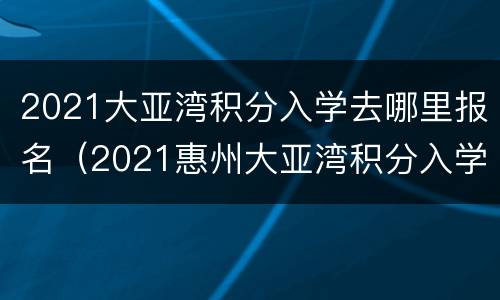 2021大亚湾积分入学去哪里报名（2021惠州大亚湾积分入学一览表）