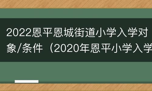 2022恩平恩城街道小学入学对象/条件（2020年恩平小学入学报名）