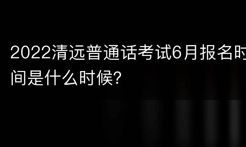 2022清远普通话考试6月报名时间是什么时候？