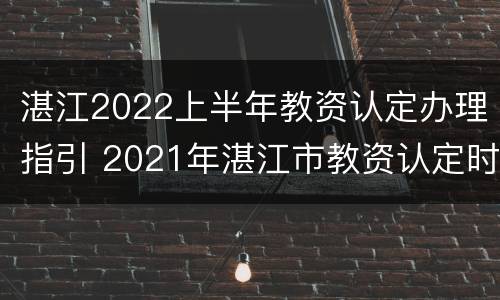 湛江2022上半年教资认定办理指引 2021年湛江市教资认定时间