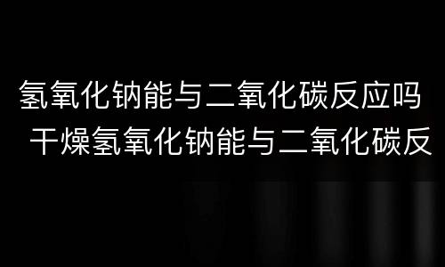 氢氧化钠能与二氧化碳反应吗 干燥氢氧化钠能与二氧化碳反应吗