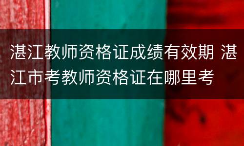 湛江教师资格证成绩有效期 湛江市考教师资格证在哪里考