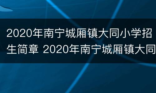 2020年南宁城厢镇大同小学招生简章 2020年南宁城厢镇大同小学招生简章图片