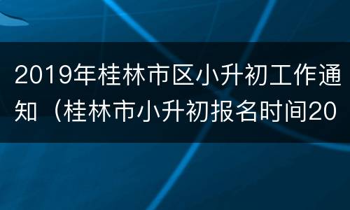 2019年桂林市区小升初工作通知（桂林市小升初报名时间2021具体时间）