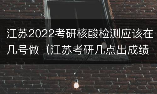 江苏2022考研核酸检测应该在几号做（江苏考研几点出成绩）