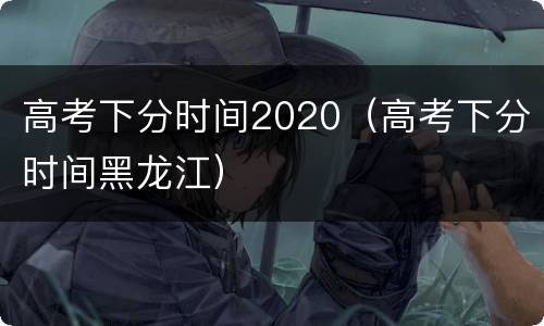 高考下分时间2020（高考下分时间黑龙江）