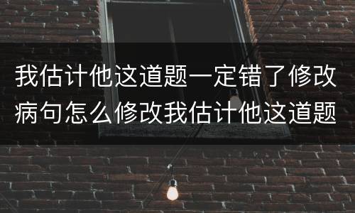 我估计他这道题一定错了修改病句怎么修改我估计他这道题一定错了修改病句
