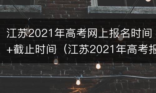 江苏2021年高考网上报名时间+截止时间（江苏2021年高考报名网址）