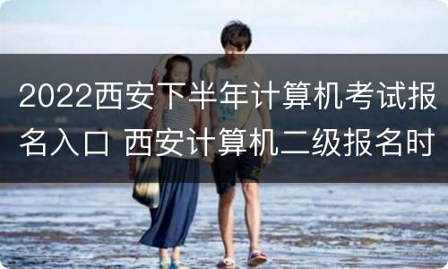 2022西安下半年计算机考试报名入口 西安计算机二级报名时间2021