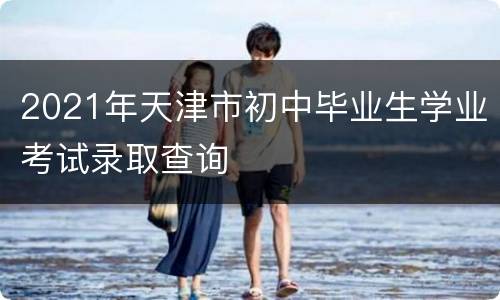 2021年天津市初中毕业生学业考试录取查询