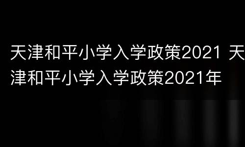 天津和平小学入学政策2021 天津和平小学入学政策2021年