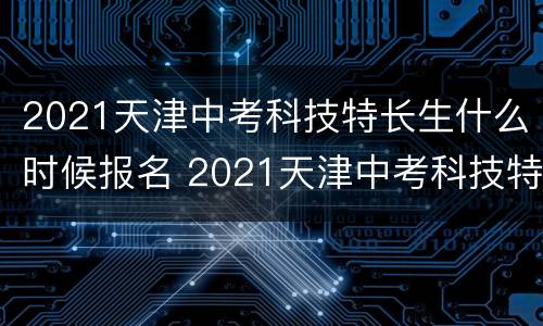 2021天津中考科技特长生什么时候报名 2021天津中考科技特长生什么时候报名考试