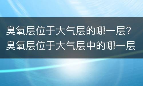 臭氧层位于大气层的哪一层? 臭氧层位于大气层中的哪一层