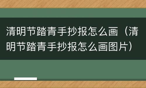 清明节踏青手抄报怎么画（清明节踏青手抄报怎么画图片）