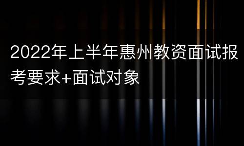 2022年上半年惠州教资面试报考要求+面试对象
