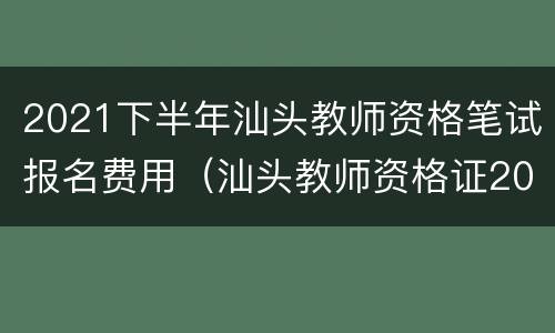 2021下半年汕头教师资格笔试报名费用（汕头教师资格证2021报考时间）