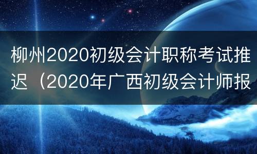 柳州2020初级会计职称考试推迟（2020年广西初级会计师报考时间）