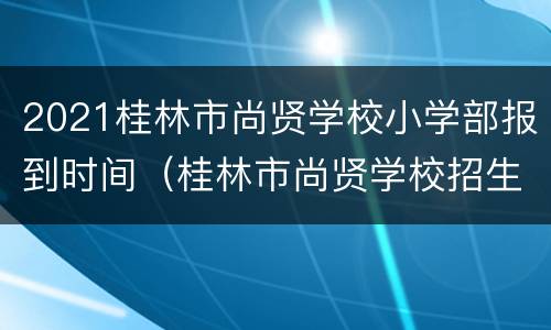 2021桂林市尚贤学校小学部报到时间（桂林市尚贤学校招生电话）