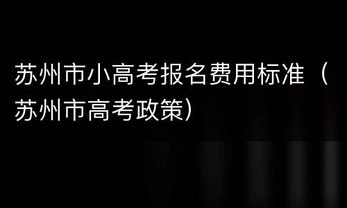 苏州市小高考报名费用标准（苏州市高考政策）