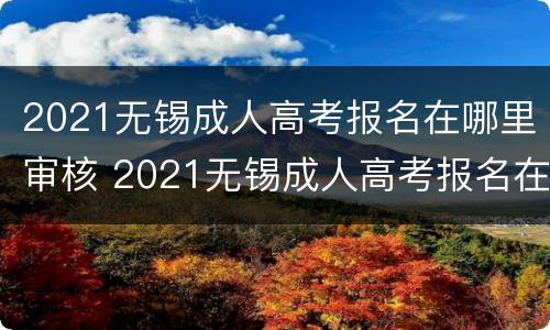 2021无锡成人高考报名在哪里审核 2021无锡成人高考报名在哪里审核通过