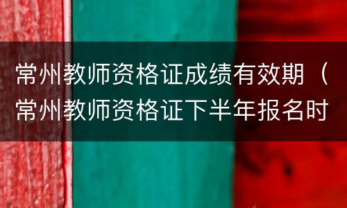 常州教师资格证成绩有效期（常州教师资格证下半年报名时间）