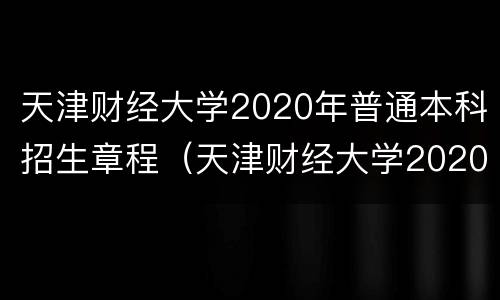 天津财经大学2020年普通本科招生章程（天津财经大学2020年普通本科招生章程解读）