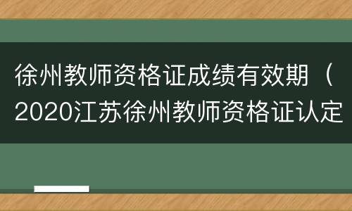 徐州教师资格证成绩有效期（2020江苏徐州教师资格证认定时间）