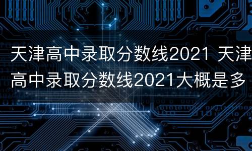 天津高中录取分数线2021 天津高中录取分数线2021大概是多少
