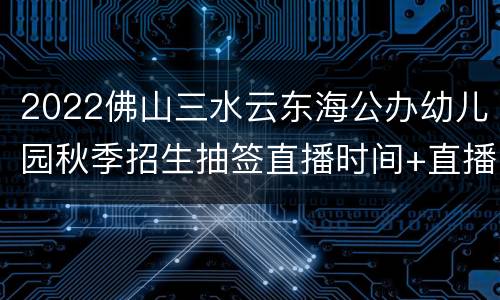 2022佛山三水云东海公办幼儿园秋季招生抽签直播时间+直播入口