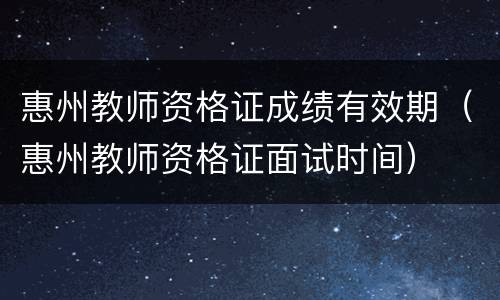 惠州教师资格证成绩有效期（惠州教师资格证面试时间）
