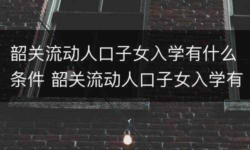 韶关流动人口子女入学有什么条件 韶关流动人口子女入学有什么条件吗