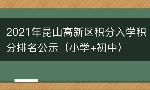 2021年昆山高新区积分入学积分排名公示（小学+初中）