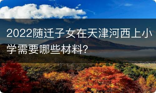 2022随迁子女在天津河西上小学需要哪些材料？