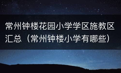 常州钟楼花园小学学区施教区汇总（常州钟楼小学有哪些）