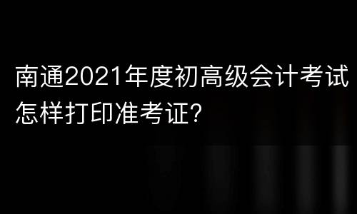 南通2021年度初高级会计考试怎样打印准考证?