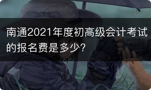 南通2021年度初高级会计考试的报名费是多少?