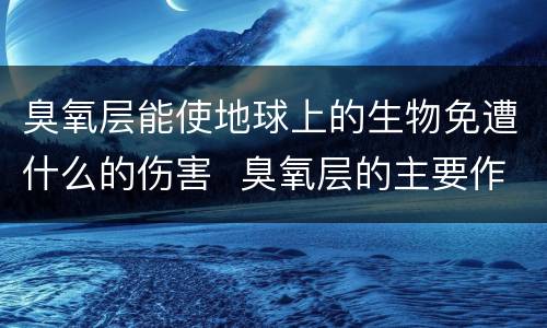 臭氧层能使地球上的生物免遭什么的伤害  臭氧层的主要作用是